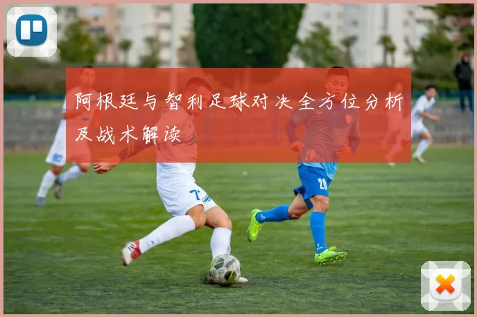 阿根廷与智利足球对决全方位分析及战术解读